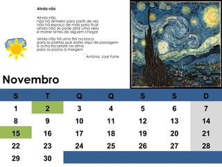 Novembro Ainda não Ainda não não há dinheiro para partir de vez não há espaço de mais para ficar ainda não se pode abrir uma veia e morrer antes de alguém chegar ainda não há uma flor na boca para os poetas que estão aqui de passagem e outra escarlate na alma para os postos à margem …… . António José Forte S T Q Q S S D 1 2 3 4 5 6 7 8 9 10 11 12 13 14 15 16 17 18 19 20 21 22 23 24 25 26 27 28 29 30 