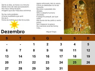 Dezembro Agora retrocedo, leio os versos,  Conto as desilusões no rol do coração,  Recordo o pesadelo dos desejos,  Olho o deserto humano desolado,  E pergunto porquê, por que razão  Nas dunas do teu peito o vento passa  Sem tropeçar na graça  Do mais leve sinal da minha mão...    Miguel Torga Dei-te os dias, as horas e os minutos  Destes anos de vida que passaram;  Nos meus versos ficaram  Imagens que são máscaras anónimas  Do teu rosto proibido;  A fome insatisfeita que senti  Era de ti,  Fome do instinto que não foi ouvido.  S T Q Q S S D - - 1 2 3 4 5 6 7 8 9 10 11 12 13 14 15 16 17 18 19 20 21 22 23 24 25 26 27 28 29 30 31 