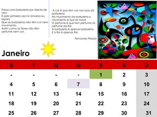 Janeiro   A cor é que tem cor nas asas da borboleta, No movimento da borboleta o movimento é que se move, O perfume é que tem perfume no perfume da flor. A borboleta é apenas borboleta E a flor é apenas flor. Fernando Pessoa Passa uma borboleta por diante de mim E pela primeira vez no Universo eu reparo Que as borboletas não têm cor nem movimento, Assim como as flores não têm perfume nem cor. S T Q Q S S D - - - - 1 2 3 4 5 6 7 8 9 10 11 12 13 14 15 16 17 18 19 20 21 22 23 24 25 26 27 28 29 30 31 