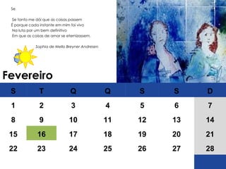 Fevereiro Se Se tanto me dói que as coisas passem  É porque cada instante em mim foi vivo Na luta por um bem definitivo Em que as coisas de amor se eternizassem. Sophia de Mello Breyner Andresen S T Q Q S S D 1 2 3 4 5 6 7 8 9 10 11 12 13 14 15 16 17 18 19 20 21 22 23 24 25 26 27 28 