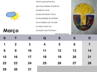 Março " Tenho pensamentos,  que se pudesse revelá-los e fazê-los viver, acrescentariam nova luminosidade às estrelas, nova beleza ao mundo e maior amor ao coração dos homens."    Fernando Pessoa     S T Q Q S S D 1 2 3 4 5 6 7 8 9 10 11 12 13 14 15 16 17 18 19 20 21 22 23 24 25 26 27 28 29 30 31 