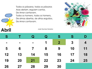 Abril Todos os pássaros, todos os pássaros Asas abriam, erguiam cantos, De Amor cantavam. Todos os homens, todos os homens, De almas abertas, de olhos erguidos, De Amor cantavam. José Gomes Ferreira S T Q Q S S D - - - 1 2 3 4 5 6 7 8 9 10 11 12 13 14 15 16 17 18 19 20 21 22 23 24 25 26 27 28 29 30 