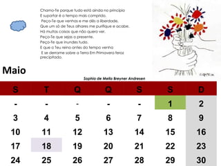 Maio Chamo-Te porque tudo está ainda no princípio  E suportar é o tempo mais comprido. Peço-Te que venhas e me dês a liberdade,  Que um só de Teus olhares me purifique e acabe.  Há muitas coisas que não quero ver.  Peço-Te que sejas o presente.  Peço-Te que inundes tudo.  E que o Teu reino antes do tempo venha E se derrame sobre a Terra Em Primavera feroz precipitado.  Sophia de Mello Breyner Andresen  S T Q Q S S D - - - - - 1 2 3 4 5 6 7 8 9 10 11 12 13 14 15 16 17 18 19 20 21 22 23 24 25 26 27 28 29 30 