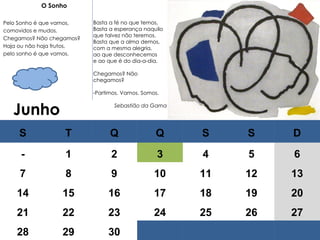 Junho   O Sonho   Pelo Sonho é que vamos, comovidos e mudos. Chegamos? Não chegamos? Haja ou não haja frutos, pelo sonho é que vamos.   Basta a fé no que temos, Basta a esperança naquilo que talvez não teremos. Basta que a alma demos, com a mesma alegria, ao que desconhecemos e ao que é do dia-a-dia.   Chegamos? Não chegamos?   Partimos. Vamos. Somos. Sebastião da Gama S T Q Q S S D - 1 2 3 4 5 6 7 8 9 10 11 12 13 14 15 16 17 18 19 20 21 22 23 24 25 26 27 28 29 30 