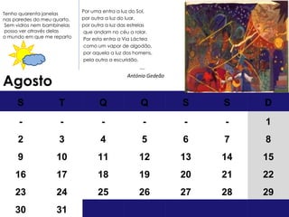 Agosto Por uma entra a luz do Sol,  por outra a luz do luar, por outra a luz das estrelas que andam no céu a rolar. Por esta entra a Via Láctea como um vapor de algodão, por aquela a luz dos homens, pela outra a escuridão.  … . António Gedeão Tenho quarenta janelas nas paredes do meu quarto. Sem vidros  nem bambinelas posso ver através delas  o mundo em que me reparto S T Q Q S S D - - - - - - 1 2 3 4 5 6 7 8 9 10 11 12 13 14 15 16 17 18 19 20 21 22 23 24 25 26 27 28 29 30 31 