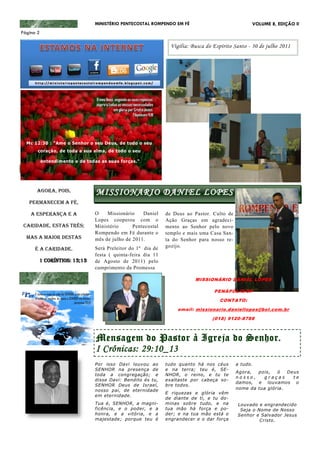 MINISTÉRIO PENTECOSTAL ROMPENDO EM FÉ                             VOLUME 8, EDIÇÃO II
Página 2

                                                                 Vigília: Busca do Espírito Santo - 30 de julho 2011




  Mc 12:30 : "Ame o Senhor o seu Deus, de todo o seu
       coração, de toda a sua alma, de todo o seu

           entendimento e de todas as suas forças."




      AGORA, POIS,               MISSIONARIO DANIEL LOPES
   PERMANECEM A FÉ,

    A ESPERANÇA E A              O    Missionário    Daniel    de Deus ao Pastor. Culto de
                                 Lopes cooperou com o          Ação Graças em agradeci-
 CARIDADE, ESTAS TRÊS;           Ministério      Pentecostal   mento ao Senhor pelo novo
                                 Rompendo em Fé durante o      templo e mais uma Casa San-
  MAS A MAIOR DESTAS             mês de julho de 2011.         ta do Senhor para nosso re-
                                 Será Preleitor do 1º dia de   gozijo.
      É A CARIDADE.
                                 festa ( quinta-feira dia 11
       1 CORÍNTIOS: 13;13        de Agosto de 2011) pelo
                                 cumprimento da Promessa

                                                                           MISSIONÁRIO DANIEL LOPES

                                                                                   PENÁPOLIS/SP
                                                                                     CONTATO:
                                                                    email: missionario.daniellopes@bol.com.br
                                                                                  (018) 9120-8788



                                 Mensagem do Pastor à Igreja do Senhor.
                                 I Crônicas: 29:10_13
                                 Por isso Davi louvou ao       tudo quanto há nos céus       a tudo.
                                 SENHOR na presença de         e na terra; teu é, SE-
                                                                                             Agora,  pois,   ó    Deus
                                 toda a congregação; e         NHOR, o reino, e tu te
                                                                                             nosso,    graças       te
                                 disse Davi: Bendito és tu,    exaltaste por cabeça so-
                                                                                             damos, e louvamos o
                                 SENHOR Deus de Israel,        bre todos.
                                 nosso pai, de eternidade                                    nome da tua glória .
                                                               E riquezas e glória vêm
                                 em eternidade.
                                                               de diante de ti, e tu do-
                                 Tua é, SENHOR, a magni-       minas sobre tudo, e na        Louvado e engrandecido
                                 ficência, e o poder, e a      tua mão há força e po-         Seja o Nome de Nosso
                                 honra, e a vitória, e a       der; e na tua mão está o      Senhor e Salvador Jesus
                                 majestade; porque teu é       engrandecer e o dar força              Cristo.
 