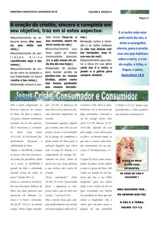 MINISTÉRIO PENTECOSTAL ROMPENDO EM FÉ                                           VOLUME 8, EDIÇÃO II

                                                                                                                             Página 3


A oração do cristão, sincera e completa em
seu objetivo, traz em si estes aspectos:                                                                  E vi outro anjo voar
Reconhecimento da so-            tade divina (faça-se a              res;);                              pelo meio do céu, e
berania divina (Pai nos-          tua vontade, assim na               Proteção contra a tenta-
                                  terra como no céu;)
                                                                                                            tinha o evangelho
so, que estás nos                                                     ção e as ações malignas
céus,);                           Reconhecimento     que             (e não nos deixes cair             eterno, para o procla-
Reconhecimento da san-           Deus supre as nossas                em tentação; mas li-               mar aos que habitam
t i d a d e   d i v i n a         necessidades pessoais               vra-nos do mal);
                                  (11 o pão nosso de ca-              Desprendimento para ado-            sobre a terra, e a to-
(santificado seja o teu
nome;);                           da dia dá-nos hoje;);               rar a Deus em sua glória             da nação, e tribo, e
Reconhecimento da vin-           Disposição de perdoar              (pois teu é o reino, o
                                                                      poder e a glória para
                                                                                                              língua, e povo,
da do reino no presente e         para receber perdão (e
                                  perdoa-nos as nossas                sempre. Amém!).                        Apocalipse 14:6
sua implantação no futuro
(venha o teu reino;);             dívidas, assim como
Submissão sincera à von-         nós temos perdoado
                                  aos nossos devedo-




Não é fácil compreender os        dor” (12:29). A diferença de        Coríntios 5:10). Para os deso-    (1 Pedro 1:14-17). Jamais com-
diversos aspectos do caráter      uma letra nestas palavras faz       bedientes, ele se mostrará um     preenderemos o Deus perfeito,
de Deus. De fato, é impossí-      uma distinção importante no         fogo consumidor, trazendo a       mas devemos reverenciá-lo!
vel para o homem totalmente       sentido.                            ira de castigo eterno (leia
entender um ser tão superior.     Consumador significa alguém         João 5:25-30; Mateus 25:33-
Ele é misterioso e, certamen-     que termina uma obra ou um          34,41,46). Quando ele vier
te,   único    (veja     Isaías   projeto. Jesus é o Consumador       para julgar, trará alívio para
45:15,18). As Escrituras fre-     da fé porque ele completou o        os fiéis e, ao mesmo tempo, os
quentemente     destacam     a    plano eterno de Deus para a         que não o servem serão bani-
sublimidade de Deus.              salvação daqueles que crêem         dos eternamente de sua pre-
“Reina o SENHOR; tremam           nele. O tema de Mateus é o          sença (2 Tessalonicenses 1:7-
os povos. Ele está entroniza-     cumprimento do Antigo Tes-          10).
do acima dos querubins; abale     tamento em Jesus. Antes de          O papel de Jesus como Consu-
                                                                                                              ELEVO OS MEUS
-se a terra. O SENHOR é           morrer na cruz, Jesus afirmou       mador do plano eterno reflete             OLHOS PARA
grande em Sião e sobremodo        a sua vitória com o grito de        o amor e a graça de Deus. Ele             OS MONTES;

elevado acima de todos os         triunfo:                            “amou ao mundo de tal ma-             DE ONDE ME VEM O
povos” (Salmo 99:1-2).            “Está      consumado!”      (João   neira que deu o seu Filho                 SOCORRO ?

Entre os contrastes encontra-     19:30). O Cristo ressuscitado       unigênito” para nos salvar
dos nas descrições bíblicas de    disse: “...importava se cum-        (João 3:16). O fato de ele ser
                                                                                                         MEU SOCORRO VEM ,
Deus são duas palavras que        prisse tudo o que de mim está       fogo consumidor nos lembra
aparecem em Hebreus 12.           escrito...” (Lucas24:44).           da santidade do Deus que não       DO SENHOR QUE FEZ

Jesus é “o Autor e Consuma-       Mas o mesmo Jesus que cum-          tolera a iniqüidade. Ele é
                                                                                                            O CÉU E A TERRA.
dor da fé” (12:2) e, ao mesmo     priu perfeitamente sua missão       santo, quer um povo santo, e
                                                                                                             SALMO: 121-1;2
tempo, “Deus é fogo consumi-      salvadora julgará todos nós (2      julgará    na   sua   santidade
 