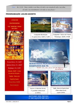 Amor: Mc 12:30 : "Ame o Senhor o seu Deus, de todo o seu coração,de toda a sua alma,
                              de todo o seu entendimento e de todas as suas forças."

PROGRAMAÇÃO JULHO/AGOSTO



        7 DIAS DE

     PENTECOSTES

  VAI DESCER FOGO
         DO CÉU!




                                                 Campanha Restituição           Campanha 7 chaves da Vitória
                                             21 quinta-feira: 24/03 a 11/08       7 Domingos: 26/06 a 07/08




 Terças-feiras: 19 e 26/07

 Quintas-feiras: 21 e 28/07

   Domingos: 24 e 31/07

   Sábado: 30/07 - Culto
   Círculo de Oração +

     Vigília - Busca do

      Espírito Santo

    Terça-feira: 02/08

      Encerramento

                                          Louvor e Culto dos Jovens             Vigília - Busca do Espírito Santo
                                           1ᵒ e penúltimo sábado do mês                Último sábado do mês

                                                   às 20:00 hs                           à partir 22:00 hs


                                       BATISMO NAS ÁGUAS.
                                       21 DE AGOSTO DE 2011
VOLUME 7, EDIÇÃO II                                                                                           Página 3
 