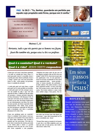 PAZ: Is 26:3 : "Tu, Senhor, guardarás em perfeita paz
               aquele cujo propósito está firme, porque em ti confia."



        “ OS CÉUS PROCLAMAM A

           GLÓRIA DE DEUS E O

       FIRMAMENTO ANUNCIA AS

        OBRAS DAS SUAS MÃOS”

                 SALMOS: 19;1




                                     Mateus:7_12                                                          DÍZIMO
                                                                                                   CADA UM CONTRIBUA

 Portanto, tudo o que vós quereis que os homens vos façam,                                          SEGUNDO PROPÔS NO

                                                                                                        SEU CORAÇÃO;
    fazei -lho também vós, porque esta é a lei e os profetas .
    fazei-                                          profetas.
                                                                                                    NÃO COM TRISTEZA,
                                                                                                   OU POR NECESSIDADE;
                                                                                                PORQUE DEUS AMA AO QUE
                                                                                                    DÁ COM ALEGRIA.

 Qual é o caminho? Qual é a verdade?                                                                               2 Coríntios: 9;7


 Qual é a vida? Jesus CRISTO respondeu:
A fome que você sente é uma fome espiritual,    “Ninguém tem maior amor do que este: de
e só pode ser saciada por Jesus. Jesus é o      dar alguém a própria vida em favor dos seus
único que pode remover a escuridão. Jesus é     amigos” (João 15:13). Jesus morreu para que
o portão para uma vida de satisfação. Jesus é   nós pudéssemos viver. Se nós pusermos a
o amigo e pastor que você tem procurado.        nossa fé em Jesus, acreditando na Sua morte
Jesus é a vida – neste mundo e no próximo.      como pagamento pelos       nossos pecados –
Jesus é o caminho da salvação!                  todos os nossos pecados são perdoados e
                                                levados embora. Nós então teremos a nossa
A razão pela qual você sente fome, a razão      fome espiritual saciada. As luzes serão liga-
pela qual você se sente perdido na escuridão,   das. Nós teremos acesso a uma vida de reali-
a razão pela qual você não consegue encon-      zações. Nós iremos conhecer o nosso verda-
trar um sentido na vida, é que você está        deiro melhor amigo e bom pastor. Nós ire-
separado de Deus. A Bíblia nos diz que todos
nós pecamos e estamos portanto separados
de Deus (Eclesiastes 7:20; Romanos 3:23). O             “Eu sou o caminho,
vazio que você sente no seu coração é a falta
                                                         a verdade e a vida.                          R E FL E X ÃO :
de Deus na sua vida. Nós fomos criados para
ter um relacionamento com Deus. Por causa               Ninguém vem ao Pai                      Quando precisarmos tomar qual-
do nosso pecado, nós fomos separados deste
                                                          senão por mim”                        quer tipo de decisão em nossas
relacionamento. Pior ainda, nosso pecado
nos fará permanecer separados de Deus por                                                       vidas, seja financeira, familiar,
toda a eternidade, esta vida e a próxima
                                                               (João 14:6).                     profissional...........busquemos no
(Romanos 6:23; João 3:36).
                                                                                                Senhor Jesus o que Ele faria na
Como este problema pode ser resolvido?          mos saber que teremos uma vida depois que       nossa situação e assim, buscar-
Jesus é o caminho! Jesus tomou o nosso pe-      morrermos – uma vida ressuscitada no Céu        mos em seus passos o melhor
cado para si (2 Coríntios 5:21). Jesus morreu   para a eternidade com Jesus!
no nosso lugar (Romanos 5:8), levando a                                                         resultado para nossa vida!
punição que nós merecemos. Três dias de-        "Porque Deus amou ao mundo de tal manei-
pois, Jesus ressuscitou dos mortos, provando    ra que deu o seu Filho unigênito, para que      Que o Espírito Santo de Deus
a sua vitória sobre a morte e o pecado          todo que nele crê não pereça, mas tenha a       brilhe e reine em vossas vidas!
(Romanos 6:4-5) Por que ele o fez? O pró-       vida eterna" (João 3:16).
prio Jesus respondeu a esta pergunta:                                                           Amém.
 