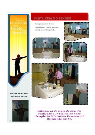 S A N TA C E I A D O S E N H O R
                       Domingo, 22 de maio de 2011.

                       Foi realizado o 1ᵒ Culto de Santa Ceia
                       mistrado no novo Templo Sede.




SÁBADO, 28 DE MAIO

    CULTO DOS JOVENS




                         Sábado, 14 de maio de 2011 foi
                          realizado a 1ᵃ Vigília no novo
                        Templo do Ministério Pentecostal
                                Rompendo em Fé.
2
 