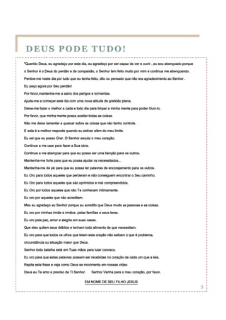 DEUS PODE TUDO!
"Querido Deus, eu agradeço por este dia, eu agradeço por ser capaz de ver e ouvir , eu sou abençoado porque

o Senhor é o Deus do perdão e da compaixão, o Senhor tem feito muito por mim e continua me abençoando.

Perdoe-me neste dia por tudo que eu tenha feito, dito ou pensado que não era agradecimento ao Senhor .

Eu peço agora por Seu perdão!

Por favor,mantenha-me a salvo dos perigos e tormentas.

Ajude-me a começar este dia com uma nova atitude de gratidão plena.

Deixe-me fazer o melhor a cada e todo dia para limpar a minha mente para poder Ouvi-lo.

Por favor, que minha mente possa aceitar todas as coisas.

Não me deixe lamentar e queixar sobre as coisas que não tenho controle.

E esta é a melhor resposta quando eu estiver além do meu limite.

Eu sei que eu posso Orar. O Senhor escuta o meu coração.

Continue a me usar para fazer a Sua obra.

Continue a me abençoar para que eu possa ser uma benção para os outros.

Mantenha-me forte para que eu possa ajudar os necessitados...

Mantenha-me de pé para que eu possa ter palavras de encorajamento para os outros.

Eu Oro para todos aqueles que perderam e não conseguem encontrar o Seu caminho.

Eu Oro para todos aqueles que são oprimidos e mal compreendidos.

Eu Oro por todos aqueles que não Te conhecem intimamente.

Eu oro por aqueles que não acreditam.

Mas eu agradeço ao Senhor porque eu acredito que Deus muda as pessoas e as coisas.

Eu oro por minhas irmãs e irmãos. pelas famílias e seus lares.

Eu oro pela paz, amor e alegria em suas casas.

Que eles quitem seus débitos e tenham todo alimento de que necessitam.

Eu oro para que todos os olhos que leiam esta oração não saibam o que é problema,

circunstância ou situação maior que Deus.

Senhor toda batalha está em Tuas mãos para lutar conosco.

Eu oro para que estas palavras possam ser recebidas no coração de cada um que a leia.

Repita esta frase e veja como Deus se movimenta em nossas vidas:

Deus eu Te amo e preciso de Ti Senhor.      Senhor Venha para o meu coração, por favor.

                                        EM NOME DE SEU FILHO JESUS
                                                                                                              3
 