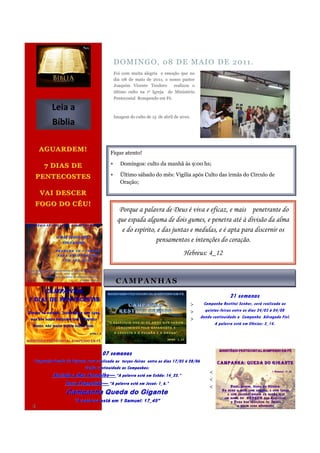 D O MI N G O , 0 8 D E M A I O D E 20 1 1 .
                                           Foi com muita alegria e emoção que no
                                           dia 08 de maio de 2011, o nosso pastor
                                           Joaquim Vicente Teodoro      realizou o
                                           último culto na 1ᵃ Igreja do Ministério
                                           Pentecostal Rompendo em Fé.

         Leia a
                                           Imagem do culto de 15 de abril de 2010.
         Bíblia

    AGUARDEM!
                                       Fique atento!

     7 DIAS DE                               Domingos: culto da manhã às 9:00 hs;

PENTECOSTES                                  Último sábado do mês: Vigília após Culto das irmãs do Círculo de
                                              Oração;

    VAI DESCER
FOGO DO CÉU!
                                             Porque a palavra de Deus é viva e eficaz, e mais penetrante do
                                            que espada alguma de dois gumes, e penetra até à divisão da alma
                                              e do espírito, e das juntas e medulas, e é apta para discernir os
                                                            pensamentos e intenções do coração.
                                                                              Hebreus: 4_12


                                            CAMPANHAS
                                                                                                       21 semanas
                                                                                     >    Campanha Restitui Senhor, será realizada as
                                                                                     >     quintas-feiras entre os dias 24/03 á 04/08
                                                                                     >   dando continuidade a Campanha Advogado Fiel.
                                                                                                A palavra está em Efésios: 3_14.




                                   07 semanas
Campanha Queda do Gigante sera realizada as terças -feiras entre os dias 17/05 á 28/06
                                            terças-
                        dando continuidade as Campanhas:
                                                                                             <
         Abrindo o Mar Vermelho — “A palavra está em Exôdo: 14_22.”
                       Vermelho—
                                                                                             <
              Terra Prometida — “A palavra está em Josué: 1_6.”
                    Prometida—
                                                                                             <
                Campanha Queda do Gigante
                    “A palavra está em 1 Samuel: 17_45”
4
 