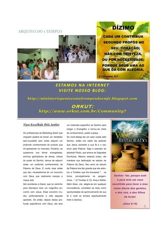 DÍZIMO
ARQUIVO DO 1 TEMPLO
                                                                                    CADA UM CONTRIBUA
                                                                                    SEGUNDO PROPÔS NO
                                                                                           SEU CORAÇÃO;
                                                                                      NÃO COM TRISTEZA,
                                                                                   OU POR NECESSIDADE;
                                                                                   PORQUE DEUS AMA AO
                                                                                   QUE DÁ COM ALEGRIA.
                                                                                 2 Coríntios: 9;7


                                    E S TA M O S N A I N T E R N E T
                                      V IS IT E NO S S O B LO G :
      http://ministeriopentecostalrompendoemfe.blogspot.com

                                                    ORKUT:
                  http://www.orkut.com.br/Community?


  Vaso Escolhido Pelo Senhor                   um chamado específico do Senhor para
                                               pregar o Evangelho e tornou-se cheio
  Os profissionais de Marketing dizem que      de conhecimento, poder e graça.
  ninguém poderá se tornar um vendedor         Se você deseja ser um vaso usado pelo
  bem-sucedido sem antes adquirir um           Senhor, então ore neste dia pedindo
  profundo conhecimento do produto que         que Jesus aumente a sua fé e o seu
  irá apresentar no mercado. Portanto, se      amor pela Palavra. Siga o exemplo do
  quisermos     nos   tornar   evangelistas,   apóstolo Paulo, que amava as Sagradas
  exímios ganhadores de almas, cheios          Escrituras. Mesmo estando preso, ele
  do poder do Senhor, temos de adquirir        manteve sua dedicação ao estudo da
  antes um profundo conhecimento da            Palavra de Deus. Seu amor ao estudo
  Palavra de Deus. E muito mais antes          da Palavra era tão grande que ele solici-
  que isto, necessitamos ter um encontro       tou a Timóteo que lhe trouxesse "… os
  com Deus que realmente marque a              livros,   principalmente   os   pergam-       Senhor: Vai, porque este
  nossa vida.                                  inhos…" (2 Timóteo 4:13). Ame a Bíblia.          é para mim um vaso
  Isto aconteceu a Saulo, que no caminho       Além disso, ore, alegre-se em qualquer       escolhido para levar o meu
  para Damasco teve um magnífico en-           circunstância, considere as lutas como        nome diante dos gentios,
  contro com Jesus. Esse encontro mu-          oportunidades de aprimoramento de sua          e dos reis, e dos filhos
  dou profundamente a vida daquele             fé e você se tornará espiritualmente                  de Israel.
  apóstolo. Só então, depois dessa pro-        forte e vitorioso.
  funda experiência com Deus, ele teve                                                              (Atos 9:15)
                                                                                                                     5
 