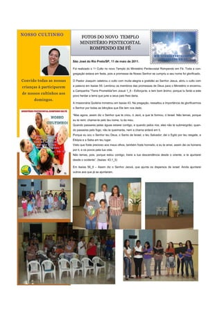 N O S S O C U L T IN H O
                                               FOTOS DO NOVO TEMPLO
                                               MINISTÉRIO PENTECOSTAL
                                                  ROMPENDO EM FÉ

                                          São José do Rio Preto/SP, 11 de maio de 2011.

                                          Foi realizado o 1ᵒ Culto no novo Templo do Ministério Pentecostal Rompendo em Fé. Toda a con-
                                          gregação estava em festa, pois a promessa de Nosso Senhor se cumpriu e seu nome foi glorificado.

Convido todas as nossas                   O Pastor Joaquim celebrou o culto com muita alegria e gratidão ao Senhor Jesus, abriu o culto com

crianças à participarem                   a palavra em Isaías 55. Lembrou os membros das promessas de Deus para o Ministério e encerrou
                                          a Campanha "Terra Prometida"em Josué 1_6 - Esforça-te, e tem bom ânimo; porque tu farás a este
de nossos cultinhos aos
                                          povo herdar a terra que jurei a seus pais lhes daria.
       domingos.
                                          A missionária Quitéria ministrou em Isaías 43. Na pregação, ressaltou a importância de glorificarmos
                                          o Senhor por todas as bênçãos que Ele tem nos dado.

                                          “Mas agora, assim diz o Senhor que te criou, ó Jacó, e que te formou, ó Israel: Não temas, porque
                                          eu te remi; chamei-te pelo teu nome, tu és meu.
                                          Quando passares pelas águas estarei contigo, e quando pelos rios, eles não te submergirão; quan-
                                          do passares pelo fogo, não te queimarás, nem a chama arderá em ti.
                                          Porque eu sou o Senhor teu Deus, o Santo de Israel, o teu Salvador; dei o Egito por teu resgate, a
                                          Etiópia e a Seba em teu lugar.
                                          Visto que foste precioso aos meus olhos, também foste honrado, e eu te amei, assim dei os homens
                                          por ti, e os povos pela tua vida.
                                          Não temas, pois, porque estou contigo; trarei a tua descendência desde o oriente, e te ajuntarei
                                          desde o ocidente”. (Isaías: 43;1_5)

                                          Em Isaías 56_9 – Assim diz o Senhor Jeová, que ajunta os dispersos de israel: Ainda ajuntarei
                                          outros aos que já se ajuntaram.



                  CULTINHO
           Endereço comercial principal
              Seu endereço linha 2
              Seu endereço linha 3
              Seu endereço linha 4

            Telefone: 555-555-5555
              Fax: 555-555-5555
           Email: nome@example.com




      SEU LOGOTIPO AQUI
 