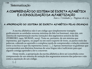 Ano 2 / Unidade 3 – Páginas 06 a 19
A APROPRIAÇÃO DO SISTEMA DE ESCRITA ALFABÉTICA PELAS CRIANÇAS
A escrita alfabética não é um código que simplesmente transpõe
graficamente as unidades sonoras mínimas da fala (os fonemas), mas sim, um
sistema de representação escrita (notação) dos segmentos sonoros da fala
(FERREIRO, 1995; MORAIS, 2005). Trata-se, portanto, de um sistema que
representa, que registra, no papel ou em outro suporte de texto, as partes orais das
palavras, cabendo ao aprendiz a complexa tarefa de compreender a relação existente
entre a escrita e o que ela representa (nota). [...] Apenas memorizar os grafemas que
correspondem aos distintos fonemas de uma língua não é suficiente para que
alguém consiga aprender a ler e a escrever.
Desse modo, a apropriação da escrita alfabética deve ser concebida como
compreensão de um sistema de notação dos segmentos sonoros das palavras e não
como a aquisição de um código.
[...]
 