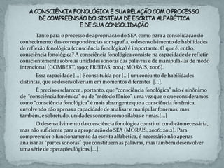 Tanto para o processo de apropriação do SEA como para a consolidação do
conhecimento das correspondências som-grafia, o desenvolvimento de habilidades
de reflexão fonológica (consciência fonológica) é importante. O que é, então,
consciência fonológica? A consciência fonológica consiste na capacidade de refletir
conscientemente sobre as unidades sonoras das palavras e de manipulá-las de modo
intencional (GOMBERT, 1990; FREITAS, 2004; MORAIS, 2006).
Essa capacidade [...] é constituída por [...] um conjunto de habilidades
distintas, que se desenvolveriam em momentos diferentes [...].
É preciso esclarecer , portanto, que “consciência fonológica” não é sinônimo
de “consciência fonêmica” ou de “método fônico”, uma vez que o que consideramos
como “consciência fonológica” é mais abrangente que a consciência fonêmica,
envolvendo não apenas a capacidade de analisar e manipular fonemas, mas
também, e sobretudo, unidades sonoras como sílabas e rimas.[...]
O desenvolvimento da consciência fonológica constitui condição necessária,
mas não suficiente para a apropriação do SEA (MORAIS, 2006; 2012). Para
compreender o funcionamento da escrita alfabética, é necessário não apenas
analisar as “partes sonoras” que constituem as palavras, mas também desenvolver
uma série de operações lógicas [...].
 