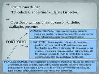 Leitura para deleite:
“Felicidade Clandestina” – Clarice Lispector.
Questões organizacionais do curso: Portfólio,
avaliação, presença.
PORTFÓLIO
1º ENCONTRO: Pauta, registro reflexivo do encontro,
memórias, quadros de acompanhamento, fotos e outros
textos / documentos que considerar pertinente.
2º ENCONTRO: Pauta, registro reflexivo do encontro,
quadros Provinha Brasil, ABP, materiais didáticos
distribuídos pelo MEC e planejamento do uso na rotina
semanal, resumo ou mapa conceitual ou levantamento
das ideias principais do texto de tarefa, fotos e outros
textos/documentos que considerar pertinente.
3º ENCONTRO: Pauta, registro reflexivo do encontro, memórias, análise das amostras
de escritas, modelo de rotina semanal elaborada, registro reflexivo constando o
planejamento, a aplicação e a avaliação da atividade (livro didático) realizada,
fotos e outros textos/documentos que considerar pertinente.
 