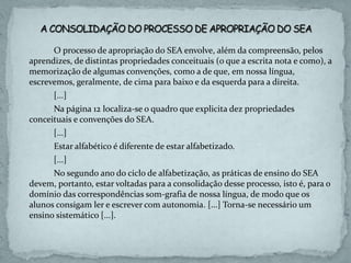O processo de apropriação do SEA envolve, além da compreensão, pelos
aprendizes, de distintas propriedades conceituais (o que a escrita nota e como), a
memorização de algumas convenções, como a de que, em nossa língua,
escrevemos, geralmente, de cima para baixo e da esquerda para a direita.
[...]
Na página 12 localiza-se o quadro que explicita dez propriedades
conceituais e convenções do SEA.
[...]
Estar alfabético é diferente de estar alfabetizado.
[...]
No segundo ano do ciclo de alfabetização, as práticas de ensino do SEA
devem, portanto, estar voltadas para a consolidação desse processo, isto é, para o
domínio das correspondências som-grafia de nossa língua, de modo que os
alunos consigam ler e escrever com autonomia. [...] Torna-se necessário um
ensino sistemático [...].
 