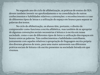 No segundo ano do ciclo de alfabetização, as práticas de ensino do SEA
devem também investir no aprofundamento e na consolidação de outros
conhecimentos e habilidades relativos a convenções: o reconhecimento e o uso
de diferentes tipos de letras e a utilização do espaço em branco para separar as
palavras dos textos.
No ciclo de alfabetização, os alunos têm, portanto, o direito de
compreender como funciona a escrita alfabética, mas também de se apropriar
de algumas convenções sociais necessárias à leitura e à escrita em nossa
sociedade, como o uso de diferentes tipos de letra e a utilização dos espaços em
branco entre as palavras. Tais conhecimentos e habilidades contribuem,
juntamente com aqueles relativos à apropriação do linguagem escrita própria
dos diversos gêneros de texto, para uma maior autonomia nas diferentes
práticas sociais de leitura e de escrita presentes na sociedade letrada em que
vivemos.
 