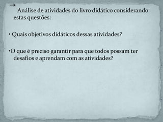 Análise de atividades do livro didático considerando
estas questões:
• Quais objetivos didáticos dessas atividades?
•O que é preciso garantir para que todos possam ter
desafios e aprendam com as atividades?
 