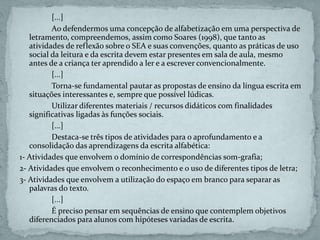 [...]
Ao defendermos uma concepção de alfabetização em uma perspectiva de
letramento, compreendemos, assim como Soares (1998), que tanto as
atividades de reflexão sobre o SEA e suas convenções, quanto as práticas de uso
social da leitura e da escrita devem estar presentes em sala de aula, mesmo
antes de a criança ter aprendido a ler e a escrever convencionalmente.
[...]
Torna-se fundamental pautar as propostas de ensino da língua escrita em
situações interessantes e, sempre que possível lúdicas.
Utilizar diferentes materiais / recursos didáticos com finalidades
significativas ligadas às funções sociais.
[...]
Destaca-se três tipos de atividades para o aprofundamento e a
consolidação das aprendizagens da escrita alfabética:
1- Atividades que envolvem o domínio de correspondências som-grafia;
2- Atividades que envolvem o reconhecimento e o uso de diferentes tipos de letra;
3- Atividades que envolvem a utilização do espaço em branco para separar as
palavras do texto.
[...]
É preciso pensar em sequências de ensino que contemplem objetivos
diferenciados para alunos com hipóteses variadas de escrita.
 
