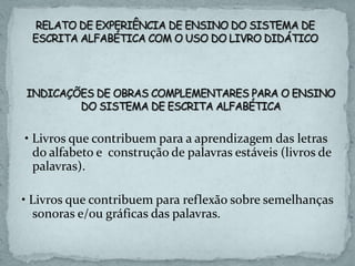 • Livros que contribuem para a aprendizagem das letras
do alfabeto e construção de palavras estáveis (livros de
palavras).
• Livros que contribuem para reflexão sobre semelhanças
sonoras e/ou gráficas das palavras.
 