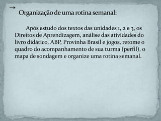 Após estudo dos textos das unidades 1, 2 e 3, os
Direitos de Aprendizagem, análise das atividades do
livro didático, ABP, Provinha Brasil e jogos, retome o
quadro do acompanhamento de sua turma (perfil), o
mapa de sondagem e organize uma rotina semanal.
 