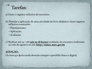 a) Fazer o registro reflexivo do encontro.
b) Planejar a aplicação de uma atividade do livro didático e fazer registro
reflexivo constando:
• Planejamento;
• Aplicação;
• Avaliação.
c) Realizar até 19 / 08 (até as 18 horas) avaliação do encontro (referente
ao mês de agosto) no site http://simec.mec.gov.br
ATENÇÃO:
Os itens a e b da tarefa deverão compor o portfólio físico e digital.
 
