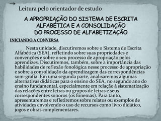 INICIANDO A CONVERSA
Nesta unidade, discutiremos sobre o Sistema de Escrita
Alfabética (SEA), refletindo sobre suas propriedades e
convenções e sobre o seu processo de apropriação pelos
aprendizes. Discutiremos, também, sobre a importância das
habilidades de reflexão fonológica nesse processo de apropriação
e sobre a consolidação da aprendizagem das correspondências
som-grafia. Em uma segunda parte, analisaremos algumas
alternativas didáticas para o ensino do SEA, no segundo ano do
ensino fundamental, especialmente em relação à sistematização
das relações entre letras ou grupos de letras e seus
correspondentes sonoros (os fonemas). Para tanto,
apresentaremos e refletiremos sobre relatos ou exemplos de
atividades envolvendo o uso de recursos como livro didático,
jogos e obras complementares.
Leitura pelo orientador de estudo
 