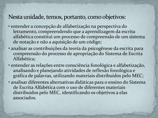 • entender a concepção de alfabetização na perspectiva do
letramento, compreendendo que a aprendizagem da escrita
alfabética constitui um processo de compreensão de um sistema
de notação e não a aquisição de um código;
• analisar as contribuições da teoria da psicogênese da escrita para
compreensão do processo de apropriação do Sistema de Escrita
Alfabética;
• entender as relações entre consciência fonológica e alfabetização,
analisando e planejando atividades de reflexão fonológica e
gráfica de palavras, utilizando materiais distribuídos pelo MEC;
• analisar diferentes alternativas didáticas para o ensino do Sistema
de Escrita Alfabética com o uso de diferentes materiais
distribuídos pelo MEC, identificando os objetivos a elas
associados.
 