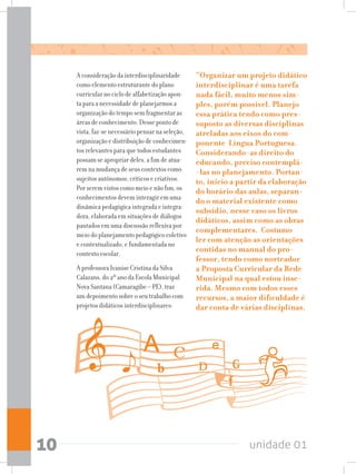 unidade 0110
A consideração da interdisciplinaridade
como elemento estruturante do plano
curricular no ciclo de alfabetização apon-
ta para a necessidade de planejarmos a
organização do tempo sem fragmentar as
áreas de conhecimento. Desse ponto de
vista, faz-se necessário pensar na seleção,
organização e distribuição de conhecimen-
tos relevantes para que todos estudantes
possam se apropriar deles, a fim de atua-
rem na mudança de seus contextos como
sujeitos autônomos, críticos e criativos.
Por serem vistos como meio e não fim, os
conhecimentos devem interagir em uma
dinâmica pedagógica integrada e integra-
dora, elaborada em situações de diálogos
pautados em uma discussão reflexiva por
meio do planejamento pedagógico coletivo
e contextualizado, e fundamentada no
contexto escolar.
A professora Ivanise Cristina da Silva
Calazans, do 2º ano da Escola Municipal
Nova Santana (Camaragibe – PE), traz
um depoimento sobre o seu trabalho com
projetos didáticos interdisciplinares:
“Organizar um projeto didático
interdisciplinar é uma tarefa
nada fácil, muito menos sim-
ples, porém possível. Planejo
essa prática tendo como pres-
suposto as diversas disciplinas
atreladas aos eixos do com-
ponente Língua Portuguesa.
Considerando-as direito do
educando, preciso contemplá-
-las no planejamento. Portan-
to, inicio a partir da elaboração
do horário das aulas, separan-
do o material existente como
subsídio, nesse caso os livros
didáticos, assim como as obras
complementares. Costumo
ler com atenção as orientações
contidas no manual do pro-
fessor, tendo como norteador
a Proposta Curricular da Rede
Municipal na qual estou inse-
rida. Mesmo com todos esses
recursos, a maior dificuldade é
dar conta de várias disciplinas.
 