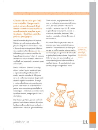 unidade 01 11
Concluo afirmando que todo
esse trabalho é importante,
pois é a única forma de legi-
timar o direito do educando a
uma formação ampla e apro-
fundada, e facilitar a minha
prática pedagógica.”
Pelo depoimento da professora Ivanise
Cristina, percebemos que a interdisci-
plinaridade pode ser materializada com
o desenvolvimento de projetos didáticos,
embora não seja fácil desenvolver ati-
vidades organizadas nessa modalidade.
Segundo a professora, a leitura de textos de
orientação e uso de materiais didáticos de
qualidade são importantes para superar as
dificuldades.
Pensar em formas alternativas de orga-
nizar o ensino é muito importante para
a superação da fragmentação entre os
conhecimentos oriundos de diferentes
áreas de conhecimento ainda tão presente
em muitas práticas de ensino. Planejar
o ensino sabendo que os conhecimentos
podem ser tratados de modo articulado e
podem ser retomados e aprofundados de
um ano para o outro é um passo necessário
quando se assume uma perspectiva inter-
disciplinar.
Percebemos, portanto, que um conteúdo
pode ser inserido nos três anos do ensino
fundamental com objetivos semelhantes e
em diferentes níveis de aprofundamento.
Nesse sentido, ao propormos trabalhar
com os conhecimentos das mais diversas
áreas, devemos procurar estabelecer
relações em uma perspectiva de ensino
e aprendizagem em espiral, ou seja, as
temáticas abordadas podem ser reto-
madas e ampliadas ao longo dos anos de
escolarização.
Ociclodealfabetização,aoserconcebi-
docomoumaetapaescolardetrêsanos,
favoreceoestabelecimentodeestratégias
emqueosconhecimentossejamgradativa-
menteapropriados,pormeioderetomadas
eaprofundamentoscontínuos.Nopróximo
texto,taltemaseráaprofundadoaoser
discutidaaimportânciadaconsolidação
daalfabetizaçãoedaampliaçãodotempo
escolarparaqueesseprocessoocorra.
Discussões sobre
o trabalho por
meio de projetos
didáticos são
foco de reflexão
nos cadernos da
unidade 6.
 