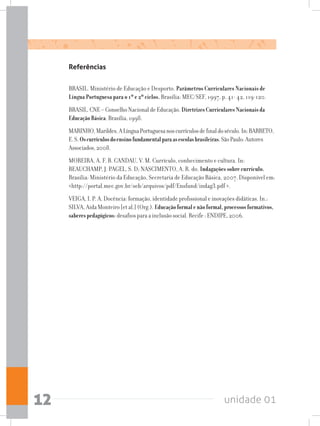unidade 0112
Referências
BRASIL. Ministério de Educação e Desporto. Parâmetros Curriculares Nacionais de
Língua Portuguesa para o 1º e 2º ciclos. Brasília: MEC/SEF, 1997, p. 41- 42, 119-120.
BRASIL. CNE – Conselho Nacional de Educação. DiretrizesCurricularesNacionaisda
EducaçãoBásica. Brasília, 1998.
MARINHO,Marildes.ALínguaPortuguesanoscurrículosdefinaldoséculo.In:BARRETO,
E.S.Oscurrículosdoensinofundamentalparaasescolasbrasileiras.SãoPaulo:Autores
Associados,2008.
MOREIRA, A. F. B. CANDAU, V. M. Currículo, conhecimento e cultura. In:
BEAUCHAMP, J. PAGEL, S. D; NASCIMENTO, A. R. do. Indagações sobre currículo.
Brasília: Ministério da Educação, Secretaria de Educação Básica, 2007. Disponível em:
http://portal.mec.gov.br/seb/arquivos/pdf/Ensfund/indag3.pdf .
VEIGA, I. P. A. Docência: formação, identidade profissional e inovações didáticas. In.:
SILVA, Aida Monteiro [et al.] (Org.). Educaçãoformalenãoformal,processosformativos,
saberespedagógicos: desafios para a inclusão social. Recife : ENDIPE, 2006.
 