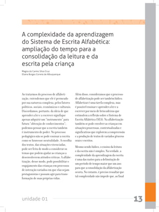 unidade 01 13
A complexidade da aprendizagem
do Sistema de Escrita Alfabética:
ampliação do tempo para a
consolidação da leitura e da
escrita pela criança
Ao tratarmos do processo de alfabeti-
zação, entendemos que ele é permeado
por sua natureza complexa, pelos fatores
políticos, sociais, econômicos e culturais.
Discordamos, portanto, da ideia de que
aprender a ler e a escrever signifique
apenas adquirir um “instrumento” para
futura “obtenção de conhecimentos”;
podemos pensar que a escrita também
é instrumento de poder. No processo
pedagógico não se pode ensinar a escrita
como se houvesse neutralidade. A escolha
dos textos, das situações vivenciadas,
pode ser feita de modo a considerar os
temas que podem ajudar as crianças a
desenvolverem atitudes críticas. A alfabe-
tização, desse modo, pode possibilitar o
engajamento das crianças em processos
de interação variados em que elas sejam
protagonistas e possam agir para trans-
formação de suas próprias vidas.
Além disso, consideramos que o processo
de alfabetização pode ser também lúdico.
Alfabetizar é uma tarefa complexa, mas
é possível ensinar e aprender a ler e a
escrever por meio de brincadeiras que
estimulem a reflexão sobre o Sistema de
Escrita Alfabética (SEA). Na alfabetização
também se pode envolver as crianças em
situações prazerosas, contextualizadas e
significativas que explorem a compreensão
e a produção de textos de variados gêneros
orais e escritos.
Mesmo sendo lúdico, o ensino da leitura
e da escrita não é simples. Na verdade, a
complexidade da aprendizagem da escrita
é uma das razões para a delimitação de
um período de tempo maior que um ano
para que a consolidação da alfabetização
ocorra. No entanto, é preciso ressaltar que
tal complexidade não impede que, ao final
Magna do Carmo Silva Cruz
Eliana Borges Correia de Albuquerque
 