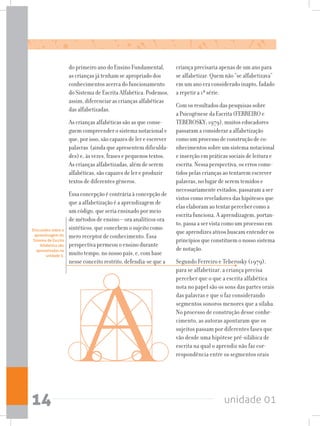 unidade 0114
do primeiro ano do Ensino Fundamental,
as crianças já tenham se apropriado dos
conhecimentos acerca do funcionamento
do Sistema de Escrita Alfabética. Podemos,
assim, diferenciar as crianças alfabéticas
das alfabetizadas.
As crianças alfabéticas são as que conse-
guem compreender o sistema notacional e
que, por isso, são capazes de ler e escrever
palavras (ainda que apresentem dificulda-
des) e, às vezes, frases e pequenos textos.
As crianças alfabetizadas, além de serem
alfabéticas, são capazes de ler e produzir
textos de diferentes gêneros.
Essa concepção é contrária à concepção de
que a alfabetização é a aprendizagem de
um código, que seria ensinado por meio
de métodos de ensino – ora analíticos ora
sintéticos, que concebem o sujeito como
mero receptor de conhecimento. Essa
perspectiva permeou o ensino durante
muito tempo, no nosso país, e, com base
nesse conceito restrito, defendia-se que a
criança precisaria apenas de um ano para
se alfabetizar. Quem não “se alfabetizava”
em um ano era considerado inapto, fadado
a repetir a 1ª série.
Com os resultados das pesquisas sobre
a Psicogênese da Escrita (FERREIRO e
TEBEROSKY; 1979), muitos educadores
passaram a considerar a alfabetização
como um processo de construção de co-
nhecimentos sobre um sistema notacional
e inserção em práticas sociais de leitura e
escrita. Nessa perspectiva, os erros come-
tidos pelas crianças ao tentarem escrever
palavras, no lugar de serem temidos e
necessariamente evitados, passaram a ser
vistos como reveladores das hipóteses que
elas elaboram ao tentar perceber como a
escrita funciona. A aprendizagem, portan-
to, passa a ser vista como um processo em
que aprendizes ativos buscam entender os
princípios que constituem o nosso sistema
de notação.
Segundo Ferreiro e Teberosky (1979),
para se alfabetizar, a criança precisa
perceber que o que a escrita alfabética
nota no papel são os sons das partes orais
das palavras e que o faz considerando
segmentos sonoros menores que a sílaba.
No processo de construção desse conhe-
cimento, as autoras apontaram que os
sujeitos passam por diferentes fases que
vão desde uma hipótese pré-silábica de
escrita na qual o aprendiz não faz cor-
respondência entre os segmentos orais
Discussões sobre a
aprendizagem do
Sistema de Escrita
Alfabética são
apresentadas na
unidade 3.
 