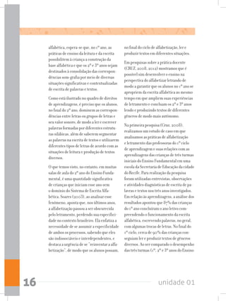 unidade 0116
alfabética, espera-se que, no 1º ano, as
práticas de ensino da leitura e da escrita
possibilitem à criança a construção da
base alfabética e que os 2º e 3º anos sejam
destinados à consolidação das correspon-
dências som-grafia por meio de diversas
situações significativas e contextualizadas
de escrita de palavras e textos.
Como está ilustrado no quadro de direitos
de aprendizagens, é preciso que os alunos,
no final do 2º ano, dominem as correspon-
dências entre letras ou grupos de letras e
seu valor sonoro, de modo a ler e escrever
palavras formadas por diferentes estrutu-
ras silábicas, além de saberem segmentar
as palavras na escrita de textos e utilizarem
diferentes tipos de letras de acordo com as
situações de leitura e produção de textos
diversos.
O que temos visto, no entanto, em muitas
salas de aula do 2º ano do Ensino Funda-
mental, é uma quantidade significativa
de crianças que iniciam esse ano sem
o domínio do Sistema de Escrita Alfa-
bética. Soares (2003), ao analisar esse
fenômeno, aponta que, nos últimos anos,
a alfabetização passou a ser obscurecida
pelo letramento, perdendo sua especifici-
dade no contexto brasileiro. Ela enfatiza a
necessidade de se assumir a especificidade
de ambos os processos, sabendo que eles
são indissociáveis e interdependentes, e
destaca a urgência de se “reinventar a alfa-
betização”, de modo que os alunos possam,
no final do ciclo de alfabetização, ler e
produzir textos em diferentes situações.
Em pesquisas sobre a prática docente
(CRUZ, 2008, 2012) mostramos que é
possível sim desenvolver o ensino na
perspectiva do alfabetizar letrando de
modo a garantir que os alunos no 1º ano se
apropriem da escrita alfabética ao mesmo
tempo em que ampliem suas experiências
de letramento e concluam os 2º e 3º anos
lendo e produzindo textos de diferentes
gêneros de modo mais autônomo.
Na primeira pesquisa (Cruz, 2008),
realizamos um estudo de caso em que
analisamos as práticas de alfabetização
e letramento das professoras do 1º ciclo
de aprendizagem e suas relações com as
aprendizagens das crianças de três turmas
iniciais do Ensino Fundamental em uma
escola da Secretaria de Educação da cidade
do Recife. Para realização da pesquisa
foram utilizadas entrevistas, observações
e atividades diagnósticas de escrita de pa-
lavras e textos nos três anos investigados.
Em relação às aprendizagens, a análise dos
resultados apontou que 87% das crianças
do 1º ano concluíram o ano letivo com-
preendendo o funcionamento da escrita
alfabética, escrevendo palavras, no geral,
com algumas trocas de letras. No final do
1º ciclo, cerca de 90% das crianças con-
seguiam ler e produzir textos de gêneros
diversos. Ao ser comparado o desempenho
das três turmas (1º, 2º e 3º anos do Ensino
 