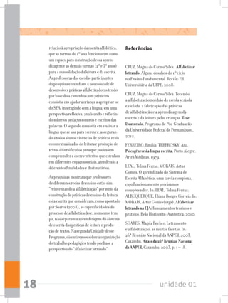 unidade 0118
relaçãoàapropriaçãodaescritaalfabética,
queasturmasdo1ºanofuncionaramcomo
umespaçoparaconstruçãodessaapren-
dizagemeasdemaisturmas(2ºe3ºanos)
paraaconsolidaçãodaleituraedaescrita.
Asprofessorasdasescolasparticipantes
dapesquisaentendiamanecessidadede
desenvolverpráticasalfabetizadorastendo
porbasedoiscaminhos:umprimeiro
consistiaemajudaracriançaaapropriar-se
doSEA,interagindocomalíngua,emuma
perspectivareflexiva,analisandoerefletin-
dosobreospedaçossonoroseescritosdas
palavras.Osegundoconsistiaemensinara
línguaqueseusaparaescrever,asseguran-
doatodosalunosvivênciasdepráticasreais
econtextualizadasdeleituraeproduçãode
textosdiversificadosparaquepudessem
compreendereescrevertextosquecirculam
emdiferentesespaçossociais,atendendoa
diferentesfinalidadesedestinatários.
Aspesquisasmostramqueprofessores
dediferentesredesdeensinoestãosim
“reinventandoaalfabetização”pormeioda
construçãodepráticasdeensinodaleitura
edaescritaqueconsideram,comoapontado
porSoares(2003),asespecificidadesdo
processodealfabetizaçãoe,aomesmotem-
po,nãoseparamaaprendizagemdosistema
deescritadaspráticasdeleituraeprodu-
çãodetextos.NasegundaUnidadedesse
Programa,discutiremossobreaorganização
dotrabalhopedagógicotendoporbasea
perspectivado“alfabetizarletrando”.
Referências
CRUZ, Magna do Carmo Silva . Alfabetizar
letrando:Alguns desafios do 1º ciclo
no Ensino Fundamental. Recife: Ed.
Universitária da UFPE, 2008.
CRUZ, Magna do Carmo Silva. Tecendo
a alfabetização no chão da escola seriada
e ciclada: a fabricação das práticas
de alfabetização e a aprendizagem da
escrita e da leitura pelas crianças. Tese
Doutorado.Programa de Pós-Graduação
da Universidade Federal de Pernambuco,
2012.
FERREIRO, Emília; TEBEROSKY, Ana.
Psicogênesedalínguaescrita. Porto Alegre:
Artes Médicas, 1979.
LEAL, Telma Ferraz; MORAIS, Artur
Gomes. O aprendizado do Sistema de
Escrita Alfabética; uma tarefa complexa,
cujo funcionamento precisamos
compreender. In: LEAL, Telma Ferraz;
ALBUQUERQUE, Eliana Borges Correia de;
MORAIS, Artur Gomes(orgs). Alfabetizar
letrandonaEJA:fundamentos teóricos e
práticos. Belo Horizonte: Autêntica, 2010.
SOARES, Magda Becker. Letramento
e alfabetização: as muitas facetas. In:
26ª Reunião Nacional da ANPEd, 2003,
Caxambu. Anaisda28ªReuniãoNacional
daANPEd, Caxambu: 2003, p. 1 – 18.
 