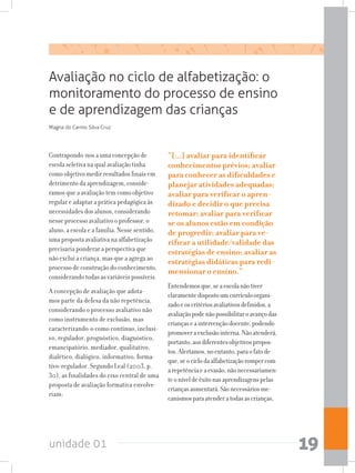 unidade 01 19
Avaliação no ciclo de alfabetização: o
monitoramento do processo de ensino
e de aprendizagem das crianças
Contrapondo-nos a uma concepção de
escola seletiva na qual avaliação tinha
como objetivo medir resultados finais em
detrimento da aprendizagem, conside-
ramos que a avaliação tem como objetivo
regular e adaptar a prática pedagógica às
necessidades dos alunos, considerando
nesse processo avaliativo o professor, o
aluno, a escola e a família. Nesse sentido,
uma proposta avaliativa na alfabetização
precisaria ponderar a perspectiva que
não exclui a criança, mas que a agrega ao
processo de construção do conhecimento,
considerando todas as variáveis possíveis.
A concepção de avaliação que adota-
mos parte da defesa da não repetência,
considerando o processo avaliativo não
como instrumento de exclusão, mas
caracterizando-o como contínuo, inclusi-
vo, regulador, prognóstico, diagnóstico,
emancipatório, mediador, qualitativo,
dialético, dialógico, informativo, forma-
tivo-regulador. Segundo Leal (2003, p.
30), as finalidades do eixo central de uma
proposta de avaliação formativa envolve-
riam:
“[...] avaliar para identificar
conhecimentos prévios; avaliar
para conhecer as dificuldades e
planejar atividades adequadas;
avaliar para verificar o apren-
dizado e decidir o que precisa
retomar; avaliar para verificar
se os alunos estão em condição
de progredir; avaliar para ve-
rificar a utilidade/validade das
estratégias de ensino; avaliar as
estratégias didáticas para redi-
mensionar o ensino.”
Entendemosque,seaescolanãotiver
claramentedispostoumcurrículoorgani-
zadoeoscritériosavaliativosdefinidos,a
avaliaçãopodenãopossibilitaroavançodas
criançaseaintervençãodocente,podendo
promoveraexclusãointerna.Nãoatenderá,
portanto,aosdiferentesobjetivospropos-
tos.Alertamos,noentanto,paraofatode
que,seociclodaalfabetizaçãorompercom
arepetênciaeaevasão,nãonecessariamen-
teoníveldeêxitonasaprendizagenspelas
criançasaumentará.Sãonecessáriosme-
canismosparaatenderatodasascrianças,
Magna do Carmo Silva Cruz
 