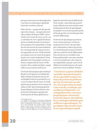 unidade 0120
paraqueavancempormeiodasprogressões
esucessõesnecessáriasparaoaprofunda-
mentodosconteúdosacadaano.
Sobre tal tema – a progressão das aprendi-
zagens das crianças – a pesquisa desenvol-
vida no âmbito do Projeto GERES1
, desen-
volvido entre os anos de 2005 e 2008, com
20 mil alunos de cinco capitais brasileiras,
mostra resultados bastante interessantes.
Nessa pesquisa, foi acompanhada, ao longo
dos três anos iniciais do ensino fundamen-
tal, a mesma geração de crianças em esco-
las organizadas em ciclos. Ela foi realizada
em conjunto com seis centros de pesquisa
do país e teve caráter longitudinal. Foram
aplicados testes de português com foco na
leitura e compreensão de textos e de Ma-
temática. Para a análise dos dados, o grupo
elaborou uma escala de proficiência.
Umrecortedessapesquisaapresentadopor
Brooke(2008)apontouosresultadosdos
dadoscoletadosaolongodostrêsanosde
escolaridade(relativosaoperíodode2005
a2007)emduasredesdeensino.Oestudo
apontouquenoprimeiroanoascrianças,de
ambasasredes,apresentaramprogressão
daaprendizagemnaleituraduranteoano,
porémnãocontinuaramaagregarmais
conhecimentosdeformasignificativaao
1 O GERES é um projeto de pesquisa longitudinal
que focaliza a aprendizagem nas primeiras fases do
Ensino Fundamental para estudar os fatores escola-
res e sócio familiares que incidem sobre o desem-
penho escolar, sendo a primeira pesquisa a acom-
panhar a aprendizagem de alunos brasileiros/as ao
longo do primeiro segmento do ensino fundamental.
longodosoutrosdoisanosdaalfabetização.
Nessesentido,oautorindicaquepossivel-
menteafaltademetasseriaumadascausas
dadiminuiçãodoritmodeaprendizagem
nosegundoeterceiroanos,gerandoaperda
defocodoquedeveserensinadoapósafase
inicialdealfabetização.
Os direitos de aprendizagens permitem,
nesse contexto, planejar e orientar as
progressões do ensino e das aprendiza-
gens, delimitando os saberes que devem
ser construídos pelas crianças ao final de
cada ano escolar do ciclo de alfabetização.
Estes não devem ser entendidos como
formas padronizadas, mas como caminhos
a serem construídos por cada criança na
sua singularidade, para que o processo de
alfabetizar letrando não perca o foco pela
ausência de intencionalidade. Portanto,
“Considerar as potencialidades
e permitir uma abertura para
novas capacidades requer mu-
dança de postura do professor,
que irá investir mais nos alu-
nos. Isso repercutirá no modo
como concebe a avaliação, que
auxiliará no diagnóstico, no
acompanhamento e em novas
propostas para o desenvolvi-
mento dos alunos, diversifican-
do as estratégias utilizadas para
melhorar a aprendizagem. No
paradigma educacional centra-
do nas aprendizagens signifi-
 