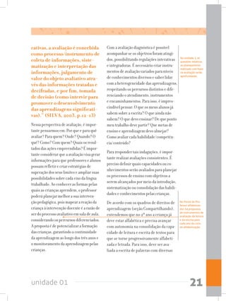 unidade 01 21
Na unidade 2, as
questões relativas
ao planejamento
realizado com base
na avaliação serão
aprofundadas.
No Portal do Pro-
fessor alfabetiza-
dor, há propostas
de instrumentos de
avaliação da leitura
e da escrita para
cada ano do ciclo
de alfabetização.
cativas, a avaliação é concebida
como processo/instrumento de
coleta de informações, siste-
matização e interpretação das
informações, julgamento de
valor do objeto avaliativo atra-
vés das informações tratadas e
decifradas, e por fim, tomada
de decisão (como intervir para
promover o desenvolvimento
das aprendizagens significati-
vas).” (SILVA, 2003, p.12-13)
Nessa perspectiva de avaliação, é impor-
tante pensarmos em: Por que e para quê
avaliar? Para quem? Onde? Quando? O
quê? Como? Com quem? Quais os resul-
tados das ações empreendidas? É impor-
tante considerar que a avaliação visa gerar
informações para que professores e alunos
possam refletir e criar estratégias de
superação dos seus limites e ampliar suas
possibilidades sobre cada eixo da língua
trabalhado. Ao conhecer as formas pelas
quais as crianças aprendem, o professor
poderá planejar melhor a sua interven-
ção pedagógica, pois mapear a reação da
criança à intervenção docente é a razão de
ser do processo avaliativo em sala de aula,
considerando os percursos diferenciados.
A proposta é de potencializar a formação
das crianças, garantindo a continuidade
da aprendizagem ao longo dos três anos e
o monitoramento da aprendizagem pelas
crianças.
Com a avaliação diagnóstica é possível
acompanhar se os objetivos foram atingi-
dos, possibilitando regulações interativas
e integradoras. É necessário criar instru-
mentos de avaliação variados para níveis
de conhecimentos diversos e saber lidar
com a heterogeneidade das aprendizagens,
respeitando os percursos distintos e dife-
renciando o atendimento, instrumentos
e encaminhamentos. Para isso, é impres-
cindível pensar: O que os meus alunos já
sabem sobre a escrita? O que ainda não
sabem? O que devo ensinar? De que ponto
meu trabalho deve partir? Que metas de
ensino e aprendizagem devo almejar?
Como avaliar cada habilidade/competên-
cia/conteúdo?
Para responder tais indagações, é impor-
tante realizar avaliações consistentes. É
preciso definir quais capacidades ou co-
nhecimentos serão avaliados para planejar
os processos de ensino com objetivos a
serem alcançados por meio da introdução,
sistematização ou consolidação das habili-
dades e conhecimentos pelas crianças.
De acordo com os quadros de direitos de
aprendizagem (seção Compartilhando),
entendemos que no 2º ano a criança já
deve estar alfabética e precisa avançar
com autonomia na consolidação da capa-
cidade de leitura e escrita de textos para
que se torne progressivamente alfabeti-
zada e letrada. Para isso, deve ser ava-
liada a escrita de palavras com diversas
 