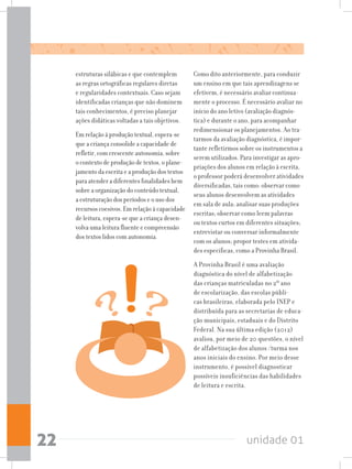 unidade 0122
estruturas silábicas e que contemplem
as regras ortográficas regulares diretas
e regularidades contextuais. Caso sejam
identificadas crianças que não dominem
tais conhecimentos, é preciso planejar
ações didáticas voltadas a tais objetivos.
Em relação à produção textual, espera-se
que a criança consolide a capacidade de
refletir, com crescente autonomia, sobre
o contexto de produção de textos, o plane-
jamento da escrita e a produção dos textos
para atender a diferentes finalidades bem
sobre a organização do conteúdo textual,
a estruturação dos períodos e o uso dos
recursos coesivos. Em relação à capacidade
de leitura, espera-se que a criança desen-
volva uma leitura fluente e compreensão
dos textos lidos com autonomia.
Como dito anteriormente, para conduzir
um ensino em que tais aprendizagens se
efetivem, é necessário avaliar continua-
mente o processo. É necessário avaliar no
início do ano letivo (avaliação diagnós-
tica) e durante o ano, para acompanhar
redimensionar os planejamentos. Ao tra-
tarmos da avaliação diagnóstica, é impor-
tante refletirmos sobre os instrumentos a
serem utilizados. Para investigar as apro-
priações dos alunos em relação à escrita,
o professor poderá desenvolver atividades
diversificadas, tais como: observar como
seus alunos desenvolvem as atividades
em sala de aula; analisar suas produções
escritas; observar como leem palavras
ou textos curtos em diferentes situações;
entrevistar ou conversar informalmente
com os alunos; propor testes em ativida-
des específicas, como a Provinha Brasil.
A Provinha Brasil é uma avaliação
diagnóstica do nível de alfabetização
das crianças matriculadas no 2º ano
de escolarização, das escolas públi-
cas brasileiras, elaborada pelo INEP e
distribuída para as secretarias de educa-
ção municipais, estaduais e do Distrito
Federal. Na sua última edição (2012)
avaliou, por meio de 20 questões, o nível
de alfabetização dos alunos /turma nos
anos iniciais do ensino. Por meio desse
instrumento, é possível diagnosticar
possíveis insuficiências das habilidades
de leitura e escrita.
 