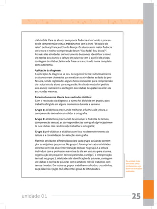 unidade 01 25
da história. Para os alunos com pouca fluência e iniciando o proces-
so de compreensão textual trabalhamos com o livro “O balaio do
rato”, de Mary França e Eliardo França. Os alunos com maior fluência
de leitura e melhor compreensão leram “Sou fada? Sou bruxa?”.
Através das atividades do instrumento buscamos identificar o nível
de escrita dos alunos; a leitura de palavras sem o auxílio de pistas;
contagem de sílabas; leitura de frases e a escrita do nome completo
com autonomia.
Aplicação da diagnose:
A aplicação da diagnose se deu da seguinte forma: individualmente
os alunos eram chamados para realizar as atividades ao lado da pro-
fessora, sendo registrados alguns fatos relevantes para compreensão
do raciocínio do aluno para a questão. No ditado mudo foi pedido
aos alunos realizarem a contagem das sílabas das palavras antes da
escrita das mesmas.
Encaminhamentos diante dos resultados obtidos:
Com o resultado da diagnose, a turma foi dividida em grupos, para
trabalho dirigido em alguns momentos durante a semana:
Grupo 1: alfabéticos precisando melhorar a fluência de leitura, a
compreensão textual e consolidar a ortografia;
Grupo 2: alfabéticos precisando desenvolver a fluência de leitura,
compreensão textual, as correspondências som-grafia (principalmen-
te nas silabas não canônicas) e trabalhar a ortografia;
Grupo 3: pré-silábicos e silábicos com foco no desenvolvimento da
leitura e a consolidação das relações som-grafia.
Fizemos atividades diferenciadas para cada grupo buscando contem-
plar os objetivos propostos. No grupo 1 foram priorizadas atividades
de leitura em voz alta e interpretação textual; no grupo 2, a leitura
individual com a professora na rotina do dia em voz alta para a turma,
organização de pequenos textos (parlendas, cantigas) e interpretação
textual; no grupo 3, atividades de identificação de palavras, contagem
de sílabas e escrita de palavras com o alfabeto móvel, trabalhos com
textos rimados. Em todos os grupos trabalhamos ditados, cruzadinhas,
caça palavras e jogos com diferentes graus de dificuldades.
Na unidade 2 são
discutidos enca-
minhamentos com
base nas avaliações
realizadas.
 