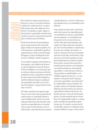 unidade 0128
Para atender às exigências previstas nas
Diretrizes, torna-se necessário delimitar
os diferentes conhecimentos e as capaci-
dades básicas que estão subjacentes aos
direitos. Nos quadros a seguir, alguns co-
nhecimentos e capacidades estão descritos
e podem ser postos como pontos de partida
para o estabelecimento do debate.
São descritos direitos de aprendizagem
gerais, que permeiam toda a ação peda-
gógica e depois são expostos quadros com
conhecimentos e capacidades específicos
organizados por eixo de ensino da Língua
Portuguesa: Leitura, Produção de textos
Escritos, Oralidade, Análise Linguística.
O eixo Análise Linguística foi dividido em
dois quadros, com o objetivo de destacar
as especificidades do ensino do Sistema
de Escrita Alfabética, necessário para que
as crianças tenham autonomia na leitura e
produção de textos, separando tais direitos
de outros aspectos da análise linguística,
também fundamentais para a ampliação
das capacidades para lidar com as situa-
ções de produção e compreensão de textos
orais e escritos.
Em todos os quadros são expostas suges-
tões acerca de como tratar a progressão de
conhecimento ou capacidade durante o
ciclo de alfabetização. A letra I será utili-
zada para indicar que determinado conhe-
cimento ou capacidade deve ser introdu-
zido na etapa escolar indicada; a letra A,
indicará que a ação educativa deve garantir
o aprofundamento; e a letra C, indica que a
aprendizagem deve ser consolidada no ano
indicado.
Como poderá ser observado, um determi-
nado conhecimento ou capacidade pode
ser introduzido em um ano e aprofundado
em anos seguintes. A consolidação tam-
bém pode ocorrer em mais de um ano
escolar, dado que há aprendizagens que
exigem um tempo maior para a apropria-
ção. Nos eixos de produção e compreensão
de textos, por exemplo, são muitas e va-
riadas as situações sociais que demandam
ações de escrita/fala/escuta/leitura. Cada
uma tem características próprias em que
determinados gêneros textuais circulam.
Desse modo, é possível dizer que deter-
minados gêneros podem ser introduzidos
em um determinado ano, demandando
capacidades e conhecimentos relativos a
ele que podem ser aprofundados e con-
solidados naquele mesmo ano, e, no ano
seguinte, outro gênero pode exigir que
as mesmas capacidades, com maior nível
de complexidade, sejam retomadas. Por
exemplo, podem ser realizadas situações
didáticas para desenvolver nas crianças a
capacidade de elaborar inferências, uti-
lizando, para isso, textos de determinado
gênero, com determinado tipo de vocabu-
lário e de complexidade sintática; a criança
pode consolidar tal capacidade naquele
mesmo ano. No entanto, no outro ano de
escolaridade, podem ser realizadas outras
situações didáticas em que se busca desen-
A Resolução nº 7,
de 14 de dezem-
bro de 2010, do
Conselho Nacional
de Educação, que
fixa Diretrizes
Curriculares Nacio-
nais para o Ensino
Fundamental de 9
anos, pode ser lida
no caderno do ano
1, Unidade 8.
 
