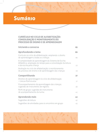 Sumário
CURRÍCULO NO CICLO DE ALFABETIZAÇÃO:
CONSOLIDAÇÃO E MONITORAMENTO DO
PROCESSO DE ENSINO E DE APRENDIZAGEM
Iniciando a conversa 05
Aprofundando o tema 06
Currículo no ciclo de alfabetização: ampliando o direito
de aprendizagem a todas as crianças06
A complexidade da aprendizagem do Sistema de Escrita
Alfabética: ampliação do tempo para a consolidação da leitura
e da escrita pela criança 13
Avaliação no ciclo de alfabetização: o monitoramento
do processo de ensino e de aprendizagem das crianças 19
Compartilhando 27
Direitos de aprendizagem no ciclo de alfabetização
– Língua Portuguesa  27
O acompanhamento da aprendizagem das crianças:
sugestão de instrumento de registro. 36
Perfil de grupo: sugestão de instrumento
de acompanhamento da turma 41
Aprendendo mais 42
Sugestões de leitura42
Sugestões de atividades para os encontros em grupo45
 