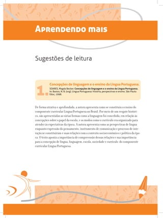 1.SOARES, Magda Becker. Concepções de linguagem e o ensino da Língua Portuguesa.
In: Bastos, N. B. (org). Língua Portuguesa: história, perspectivas e ensino. São Paulo:
Educ, 1998.
De forma atrativa e aprofundada, a autora apresenta como se constituiu o ensino do
componente curricular Língua Portuguesa no Brasil. Por meio de um resgate históri-
co, são apresentadas as várias formas como a linguagem foi concebida, em relação às
concepções sobre o papel da escola, e os modos como o currículo era organizado para
atender às expectativas da época. A autora apresenta como as perspectivas de língua
enquanto expressão do pensamento, instrumento de comunicação e processo de inte-
ração se constituíram e suas relações com o contexto socioeconômico e político da épo-
ca. O texto aponta a importância de compreensão dessas relações e sua importância
para a concepção de língua, linguagem, escola, sociedade e currículo do componente
curricular Língua Portuguesa.
Concepções de linguagem e o ensino da Língua Portuguesa.
Sugestões de leitura
Aprendendo mais
 
