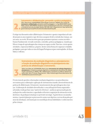 unidade 01 43
3.
SILVA, Ceris Ribas da; CASTANHEIRA, Maria Lúcia. Instrumentos de avaliação diagnóstica e
planejamento: a função da avaliação diagnóstica no planejamento das práticas de alfabet-
ização e letramento. In: BRASIL. MEC. Alfabetização e Letramento na infância. Boletim 09,
junho 2005. Série TV Escola. Disponível em: http://tvbrasil.org.br/fotos/salto/series/150
630AlfabetizacaoeLetramento.pdf.
O texto trata de questões relacionadas à avaliação diagnóstica e aos procedimentos
necessários para a elaboração e aplicação de instrumentos visando o desenvolvimento de
práticas de alfabetização e letramento e monitoramento das aprendizagens das crian-
ças. A elaboração de atividades diversificadas e a sua utilização de forma organizada e
articulada, tendo por base uma “matriz de referência”, auxilia na operacionalização da
avaliação dos conhecimentos e capacidades referentes à aquisição do sistema da escrita,
da leitura e da produção textual que se pretende investigar. A partir desses encaminha-
mentos, é possível planejar os processos de ensino com objetivos a serem alcançados por
meio da introdução, sistematização ou consolidação dessas habilidades e conhecimentos
pelas crianças.
Instrumentos de avaliação diagnóstica e planejamento:
a função da avaliação diagnóstica no planejamento das
práticas de alfabetização e letramento.
2.
LEAL, Telma Ferraz; ALBUQUERQUE, Eliana Borges Correia de.; MORAIS, Artur Gomes de.
Letramento e alfabetização: pensando a prática pedagógica. In: Org. BEAUCHAMP, Janete;
PAGEL, Denise; NASCIMENTO, Aricélia R. Ensino Fundamental de nove anos: orientações para
a inclusão de seis anos de idade. Brasília: MEC/SEB, 2007. (Disponível em: http://portal.mec.
gov.br/seb/arquivos/pdf/Ensfund/ensifund9anobasefinal.pdf).
O artigo traz discussões sobre alfabetização e letramento e aponta a importância de não
deixar para os anos seguintes o que devemos assegurar desde a entrada das crianças, aos
seis anos, na escola. Há um incentivo para que possamos repensar o ensino em todo o
Ensino Fundamental, revendo currículos, conteúdos, práticas pedagógicas, visando qua-
lificar o tempo de aprendizagem das crianças no espaço escolar. Para isso, o texto aponta
atividades, sequencias didáticas, projetos, dentre outras formas de organizar o trabalho
pedagógico, para que todos os eixos da Língua Portuguesa sejam comtemplados, de forma
lúdica e reflexiva.
Letramento e Alfabetização: pensando a prática pedagógica.
 