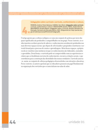 unidade 0144
4.
MOREIRA, Antônio Flávio Barbosa; CANDAU, Vera Maria. Indagações sobre currículo:
currículo, conhecimento e cultura. In BEAUCHAMP, Jeanete, PAGEL, Sandra Denise;
NASCIMENTO, Aricélia Ribeiro. Indagações sobre o Currículo. Brasília: Ministério da
Educação, Secretaria de Educação Básica, 2007. (Disponível em: http://portal.mec.
gov.br/seb/arquivos/pdf/Ensfund/indag3.pdf).
O artigo aponta que a cultura configura-se como um conjunto de práticas por meio das
quais significados são produzidos e compartilhados em um grupo. Nesse contexto, os co-
nhecimentos escolares provêm de saberes e conhecimentos socialmente produzidos nos
mais diversos espaços sociais, que depois de selecionados e preparados constituem o cur-
rículo formal para o processo de ensino e aprendizagem. Além desses espaços, a própria
escola se constitui como instância em que os conhecimentos são elaborados, ensinados
e aprendidos. Desta forma, o currículo pode ser compreendido como as experiências es-
colares que se desdobram em torno do conhecimento, em meio a relações sociais, e que
contribuem para a construção das identidades dos nossos estudantes. Currículo associa-
-se, assim, ao conjunto de esforços pedagógicos desenvolvidos com intenções educativas.
Nesse contexto, os autores apontam que os educadores possuem um papel fundamental
na organização dos currículos que se materializam nas salas de aulas.
Indagações sobre currículo: currículo, conhecimento e cultura.
 