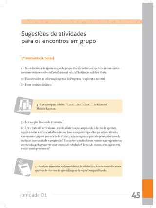 unidade 01 45
1º momento (4 horas)
1 – Fazer dinâmica de apresentação do grupo; discutir sobre as expectativas e os conheci-
mentos e opiniões sobre o Pacto Nacional pela Alfabetização na Idade Certa.
2 – Discutir sobre as informações gerais do Programa / explorar o material.
3 – Fazer contrato didático.
Sugestões de atividades
para os encontros em grupo
4 – Ler texto para deleite: “Clact... clact... clact...”, de Liliana 
Michele Lacocca.
5 – Ler a seção “Iniciando a conversa”.
6 – Ler o texto 1 (Currículo no ciclo de alfabetização: ampliando o direito de aprendi-
zagem a todas as crianças); discutir com base na seguinte questão: que ações/atitudes
são necessárias para que o ciclo de alfabetização se organize pautado pelos princípios da
inclusão, continuidade e progressão? Tais ações/atitudes foram comuns nas experiências
vivenciadas pelo grupo em seus tempos de estudante? Têm sido comuns em suas experi-
ências como professoras?
7 – Analisar atividades do livro didático de alfabetização relacionando-as aos
quadros de direitos de aprendizagem da seção Compartilhando.
 