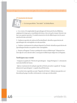 unidade 0146
2º momento (4 horas)
2 – Ler o texto 2 (A complexidade da aprendizagem do Sistema de Escrita Alfabética:
ampliação do tempo para a consolidação da leitura e da escrita pela criança); discutir com
base nas seguintes questões: O estabelecimento do ciclo de alfabetização em três anos é
uma boa decisão curricular?
3 – Analisar as questões do caderno da Provinha Brasil e identificar quais direitos de
aprendizagem são contemplados em cada uma delas.
4 – Analisar o instrumento de avaliação disponível no Portal e identificar quais direitos de
aprendizagem listados nos quadros estão contemplados.
5 - Assistir ao Programa “Leitura e produção de textos na alfabetização” (disponível em
www.ufpe.br/ceel); discutir sobre a concepção de alfabetização subjacente ao Programa.
Tarefa (para casa e escola)
- Comparar os quadros de “Direitos de aprendizagem - Língua Portuguesa” e o documento
curricular da Rede de Ensino.
- Aplicar o instrumento de avaliação sugerido no Portal, preencher o quadro de “Acompa-
nhamento de aprendizagem” e o quadro de perfil da turma.
- Ler um dos textos sugeridos na seção “Sugestões de leitura”; elaborar uma questão a ser
discutida pelo grupo (escolher coletivamente o texto que será discutido).
1–Lertextoparadeleite:“Vocêsabia?”,deZuleikaMurrie.
 