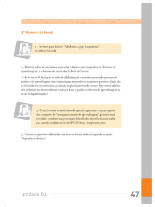 unidade 01 47
3º Momento (4 horas)
1 – Ler texto para deleite: “Adedonha, o jogo das palavras”,
de Arlene Holanda.
2 – Discutir sobre as conclusões acerca das relações entre os quadros de “Direitos de
aprendizagem” e o documento curricular da Rede de Ensino.
3 – Ler o texto 3 (Avaliação no ciclo de alfabetização: o monitoramento do processo de
ensino e de aprendizagem das crianças) para responder às seguintes questões: Quais são
as dificuldades para articular a avaliação ao planejamento do ensino? Que outras ativida-
des poderiam ser desenvolvidas tendo por base o quadro de direitos de aprendizagem na
seção Compartilhando?
4 – Discutir sobre os resultados de aprendizagem das crianças registra-
dos no quadro de “Acompanhamento de aprendizagem”; planejar uma
atividade, com base nas principais dificuldades identificadas na avalia-
ção, usando um livro do acervo PNLD Obras Complementares.
5 - Discutir as questões elaboradas com base na leitura do texto sugerido na seção
“Sugestões de leitura”.
 